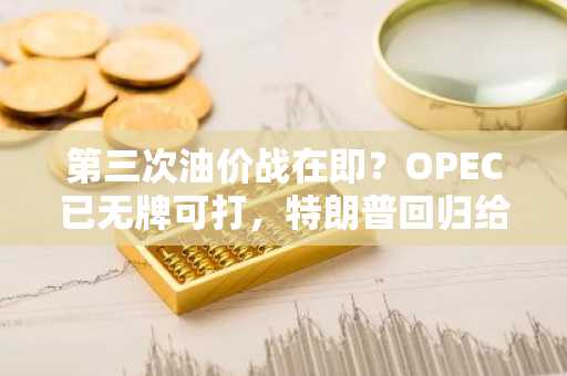 第三次油价战在即？OPEC已无牌可打，特朗普回归给沙特致命一击