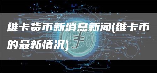 维卡货币新消息新闻 - 维卡币的最新情况