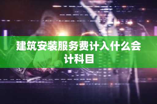 建筑安装服务费计入什么会计科目
