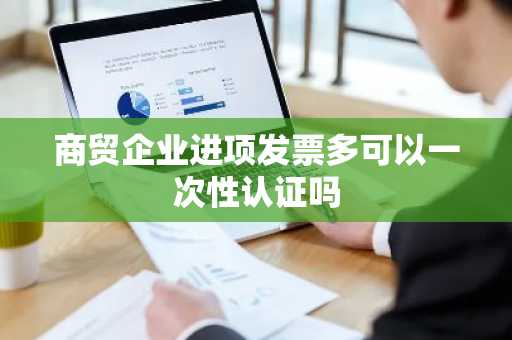 商贸企业进项发票多可以一次性认证吗
