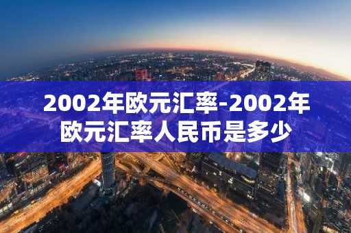 2002年欧元汇率-2002年欧元汇率人民币是多少