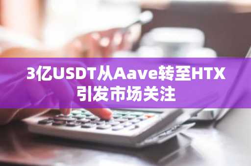 3亿USDT从Aave转至HTX引发市场关注