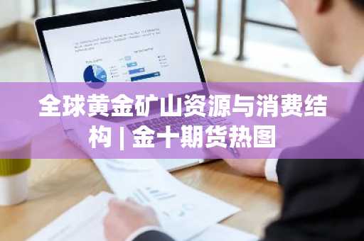 全球黄金矿山资源与消费结构 | 金十期货热图