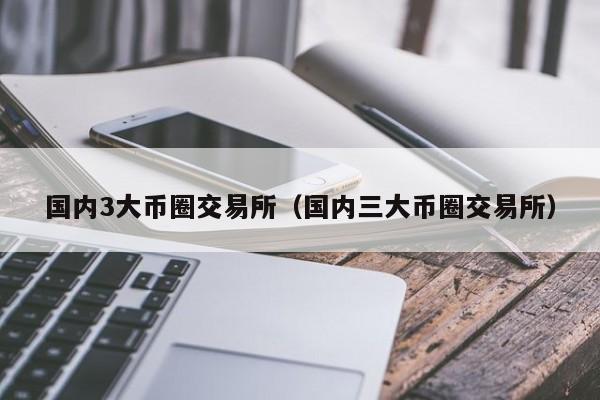 国内3大币圈交易所（国内三大币圈交易所）