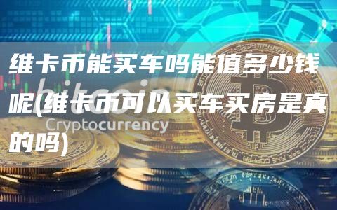 维卡币能买车吗能值多少钱呢 - 维卡币可以买车买房是真的吗