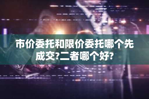 市价委托和限价委托哪个先成交?二者哪个好?