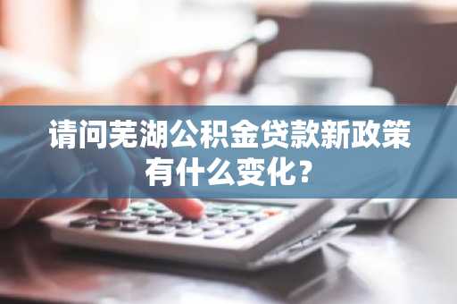 请问芜湖公积金贷款新政策有什么变化？