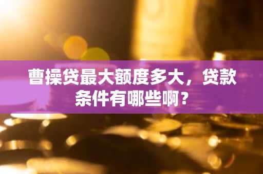 曹操贷最大额度多大，贷款条件有哪些啊？
