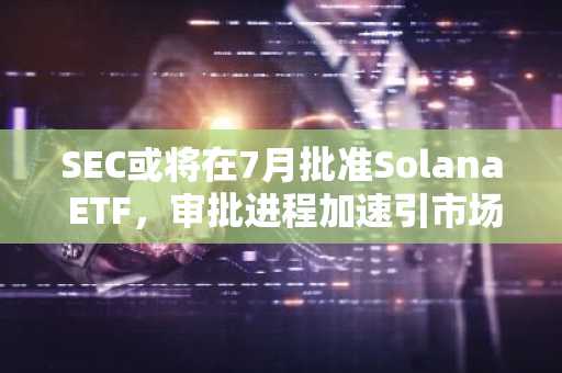 SEC或将在7月批准Solana ETF，审批进程加速引市场关注