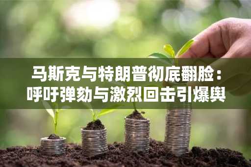 马斯克与特朗普彻底翻脸：呼吁弹劾与激烈回击引爆舆论