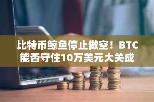 比特币鲸鱼停止做空！BTC能否守住10万美元大关成市场焦点