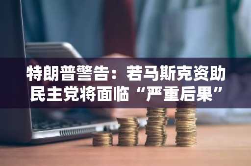 特朗普警告：若马斯克资助民主党将面临“严重后果”