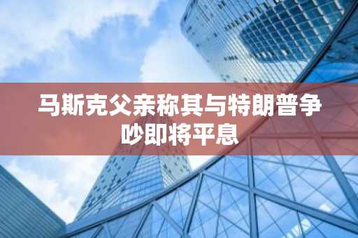马斯克父亲称其与特朗普争吵即将平息