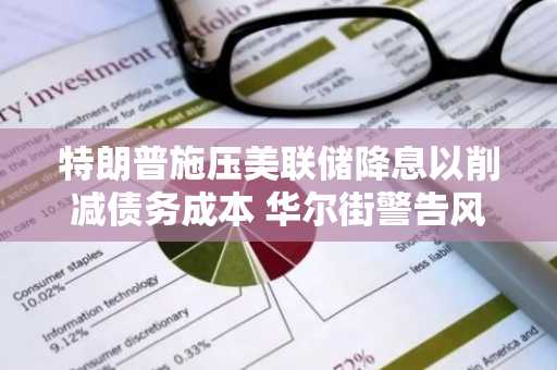 特朗普施压美联储降息以削减债务成本 华尔街警告风险加剧