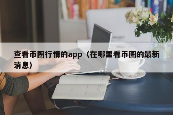 查看币圈行情的app（在哪里看币圈的最新消息）