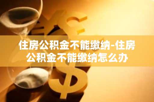 住房公积金不能缴纳-住房公积金不能缴纳怎么办