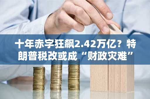 十年赤字狂飙2.42万亿？特朗普税改或成“财政灾难”！
