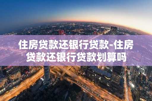 住房贷款还银行贷款-住房贷款还银行贷款划算吗