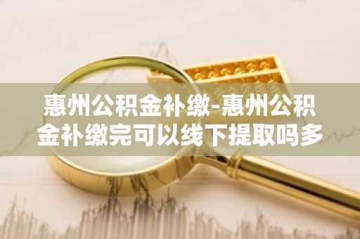 惠州公积金补缴-惠州公积金补缴完可以线下提取吗多久到账