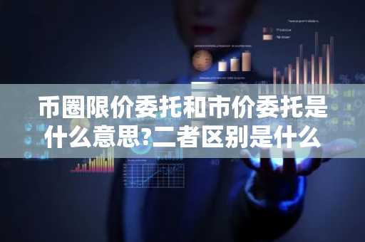 币圈限价委托和市价委托是什么意思?二者区别是什么