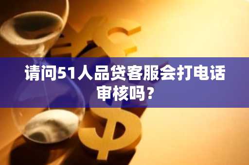请问51人品贷客服会打电话审核吗？