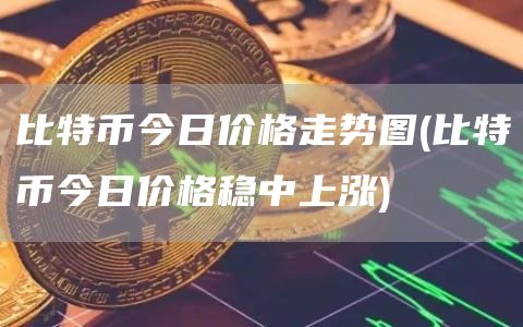 比特币今日价格走势图 - 比特币今日价格稳中上涨