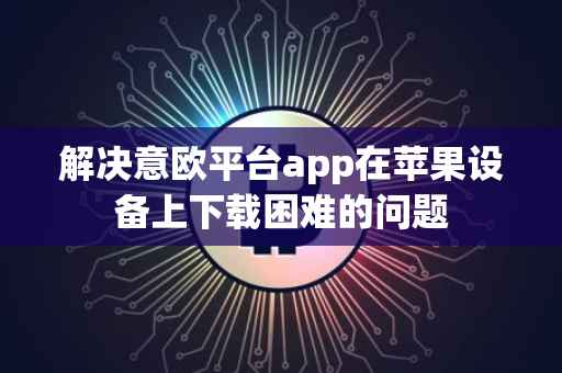 解决意欧平台app在苹果设备上下载困难的问题