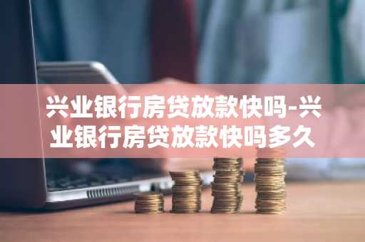 兴业银行房贷放款快吗-兴业银行房贷放款快吗多久