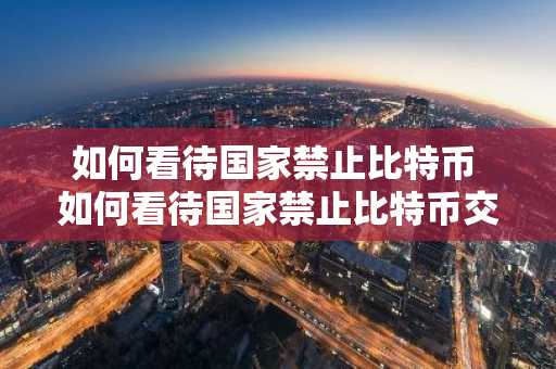 如何看待国家禁止比特币 如何看待国家禁止比特币交易