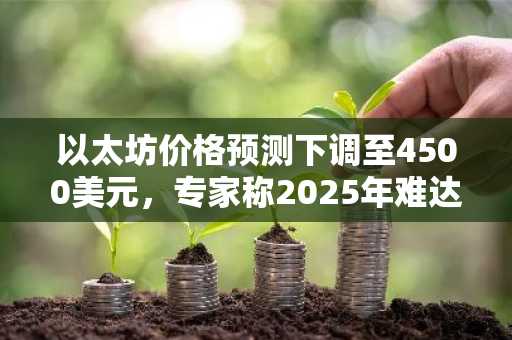 以太坊价格预测下调至4500美元，专家称2025年难达7000美元目标
