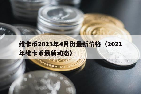 维卡币2023年4月份最新价格（2021年维卡币最新动态）