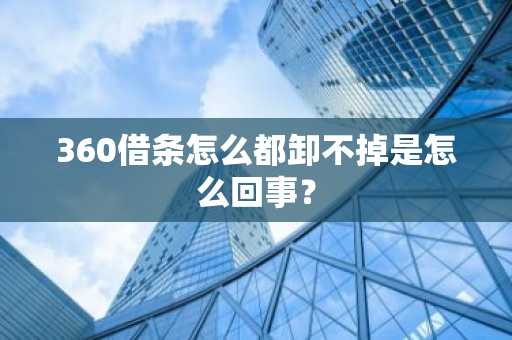 360借条怎么都卸不掉是怎么回事？