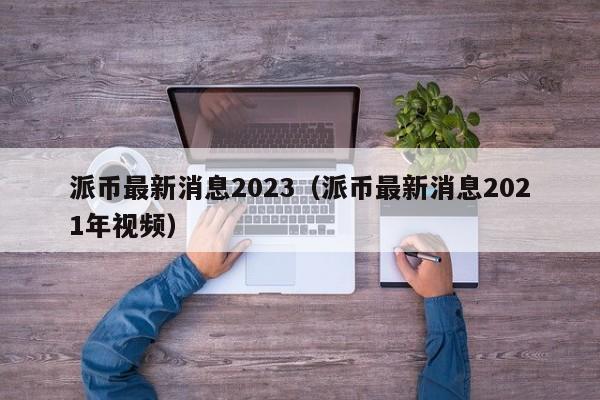 派币最新消息2023（派币最新消息2021年视频）