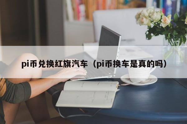 pi币兑换红旗汽车（pi币换车是真的吗）