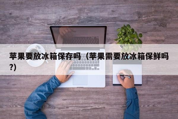 苹果要放冰箱保存吗（苹果需要放冰箱保鲜吗?）