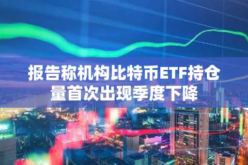 报告称机构比特币ETF持仓量首次出现季度下降