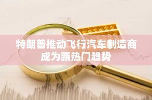 特朗普推动飞行汽车制造商成为新热门趋势
