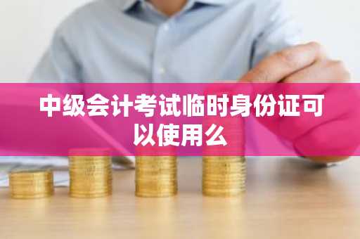 中级会计考试临时身份证可以使用么