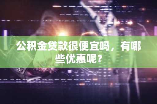 公积金贷款很便宜吗，有哪些优惠呢？