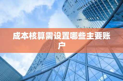 成本核算需设置哪些主要账户