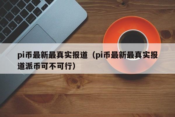 pi币最新最真实报道（pi币最新最真实报道派币可不可行）
