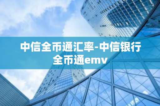 中信全币通汇率-中信银行全币通emv