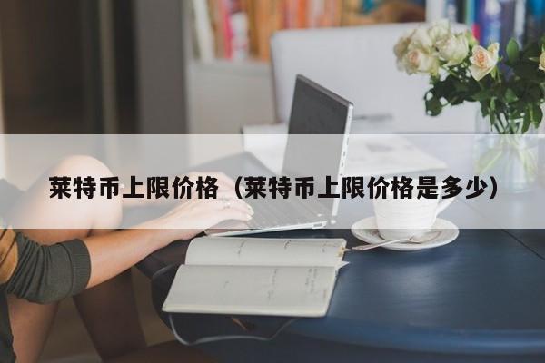 莱特币上限价格（莱特币上限价格是多少）