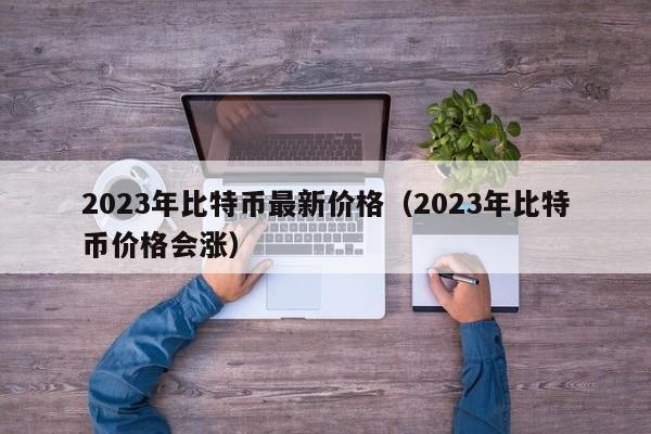2023年比特币最新价格（2023年比特币价格会涨）