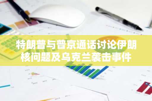 特朗普与普京通话讨论伊朗核问题及乌克兰袭击事件