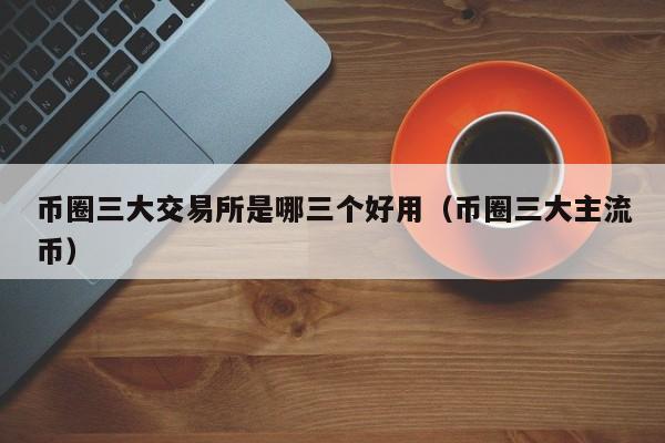 币圈三大交易所是哪三个好用（币圈三大主流币）
