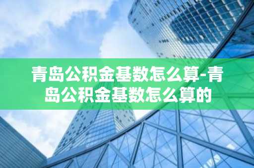 青岛公积金基数怎么算-青岛公积金基数怎么算的