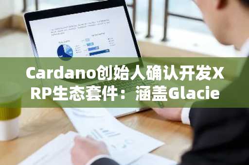 Cardano创始人确认开发XRP生态套件：涵盖Glacier空投、XRP DeFi与RLUSD集成