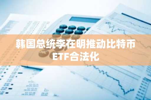 韩国总统李在明推动比特币ETF合法化