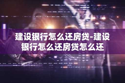 建设银行怎么还房贷-建设银行怎么还房贷怎么还
